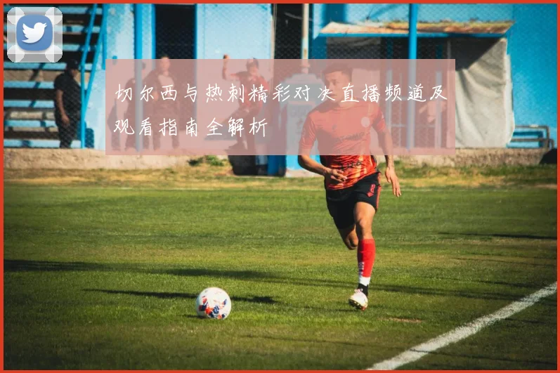 切尔西与热刺精彩对决直播频道及观看指南全解析