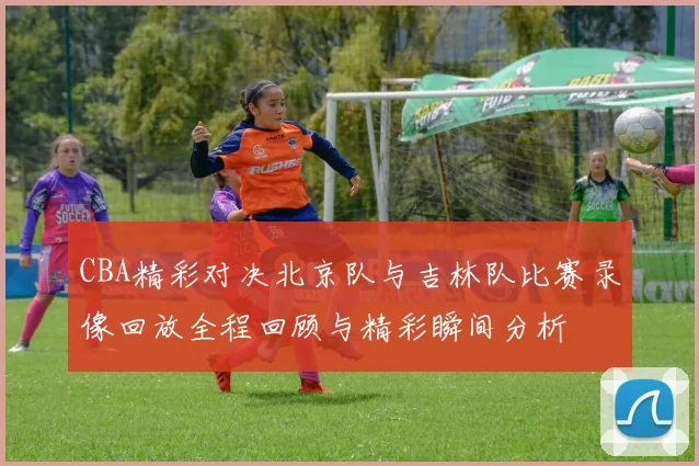 CBA精彩对决北京队与吉林队比赛录像回放全程回顾与精彩瞬间分析