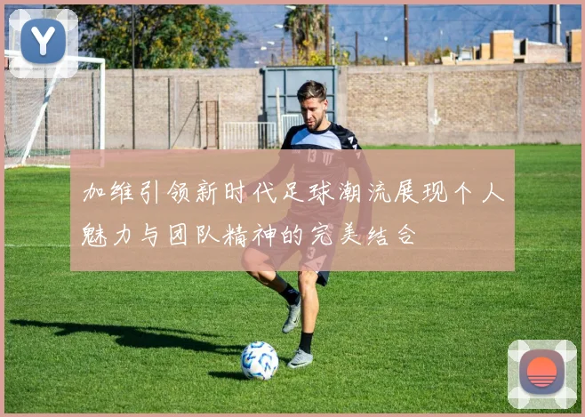 加维引领新时代足球潮流展现个人魅力与团队精神的完美结合