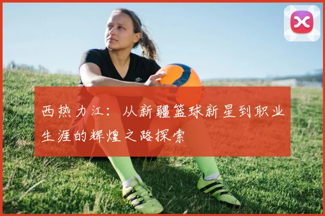 西热力江：从新疆篮球新星到职业生涯的辉煌之路探索