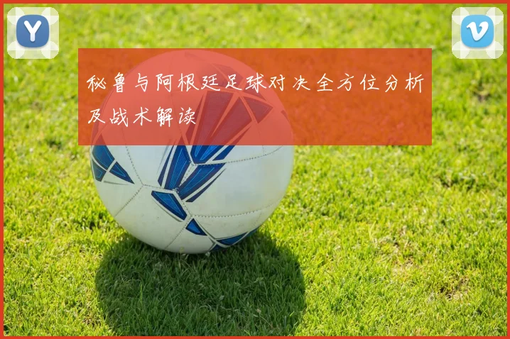 秘鲁与阿根廷足球对决全方位分析及战术解读