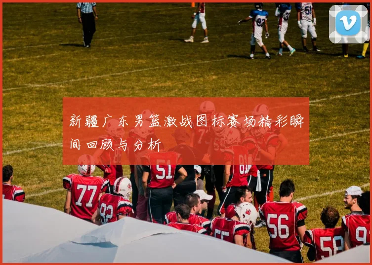 新疆广东男篮激战图标赛场精彩瞬间回顾与分析
