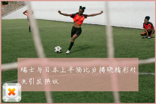 瑞士与日本上半场比分揭晓精彩对决引发热议
