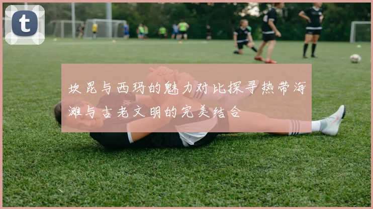 坎昆与西玛的魅力对比探寻热带海滩与古老文明的完美结合