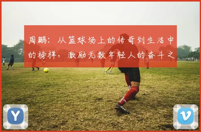 周鹏：从篮球场上的传奇到生活中的榜样，激励无数年轻人的奋斗之路