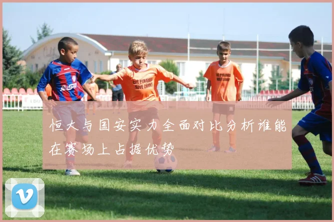 恒大与国安实力全面对比分析谁能在赛场上占据优势