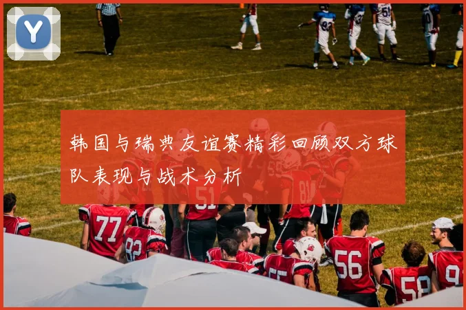 韩国与瑞典友谊赛精彩回顾双方球队表现与战术分析